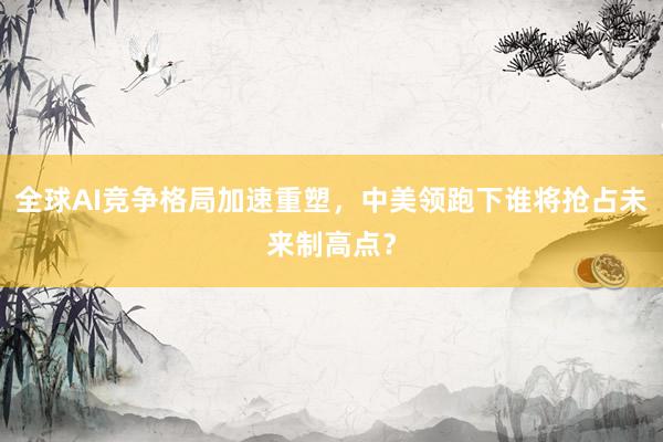 全球AI竞争格局加速重塑，中美领跑下谁将抢占未来制高点？