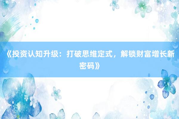 《投资认知升级：打破思维定式，解锁财富增长新密码》