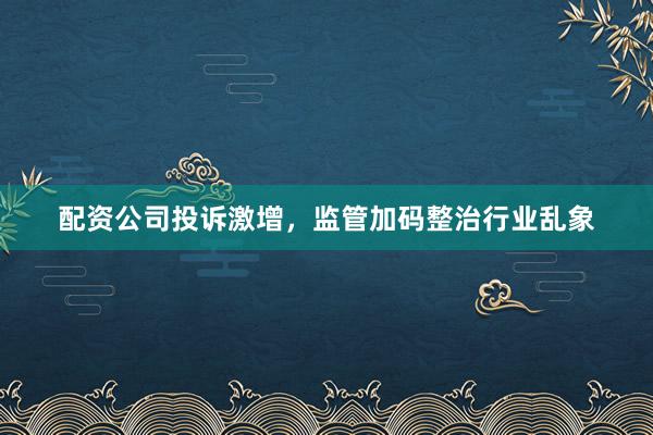 配资公司投诉激增，监管加码整治行业乱象