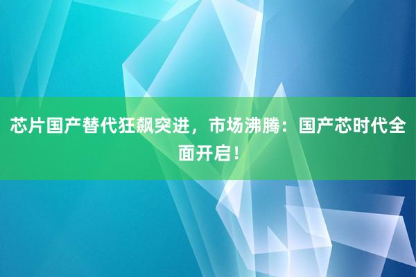 芯片国产替代狂飙突进,市场沸腾:国产芯时代全面开启!