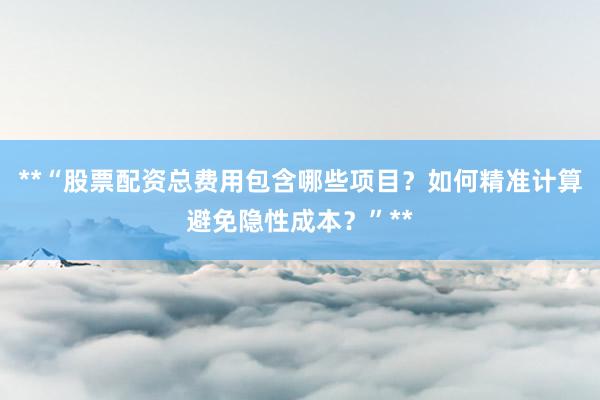 **“股票配资总费用包含哪些项目？如何精准计算避免隐性成本？”**