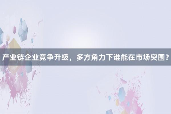 产业链企业竞争升级，多方角力下谁能在市场突围？