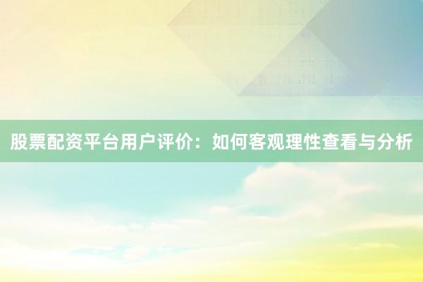 股票配资平台用户评价：如何客观理性查看与分析