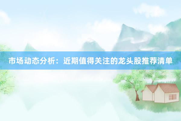 市场动态分析：近期值得关注的龙头股推荐清单
